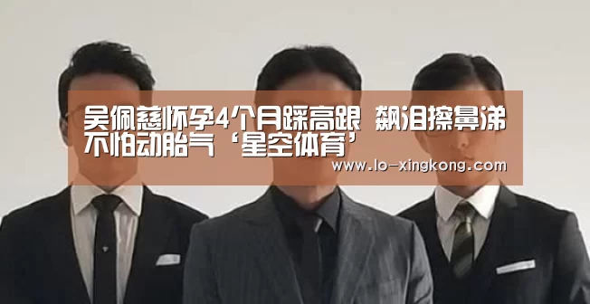 吴佩慈怀孕4个月踩高跟 飙泪擦鼻涕不怕动胎气‘星空体育’(图1) 星空体育app